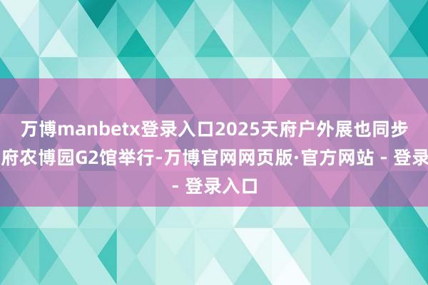 万博manbetx登录入口2025天府户外展也同步在天府农博园G2馆举行-万博官网网页版·官方网站 - 登录入口