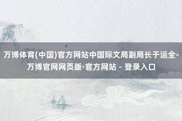 万博体育(中国)官方网站中国际文局副局长于运全-万博官网网页版·官方网站 - 登录入口