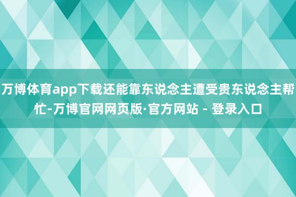 万博体育app下载还能靠东说念主遭受贵东说念主帮忙-万博官网网页版·官方网站 - 登录入口