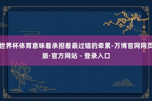 世界杯体育意味着承担着最过错的牵累-万博官网网页版·官方网站 - 登录入口