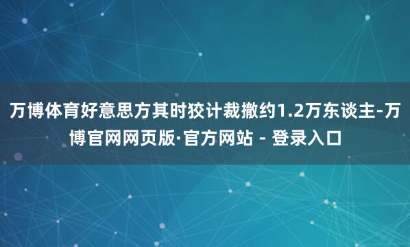 万博体育好意思方其时狡计裁撤约1.2万东谈主-万博官网网页版·官方网站 - 登录入口