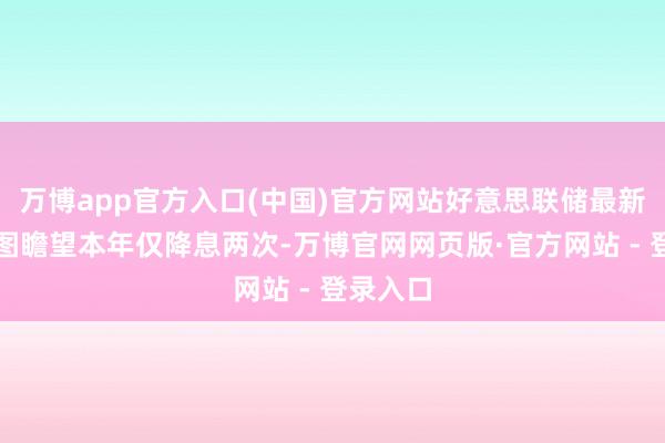 万博app官方入口(中国)官方网站好意思联储最新的点阵图瞻望本年仅降息两次-万博官网网页版·官方网站 - 登录入口