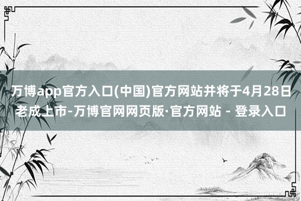 万博app官方入口(中国)官方网站并将于4月28日老成上市-万博官网网页版·官方网站 - 登录入口