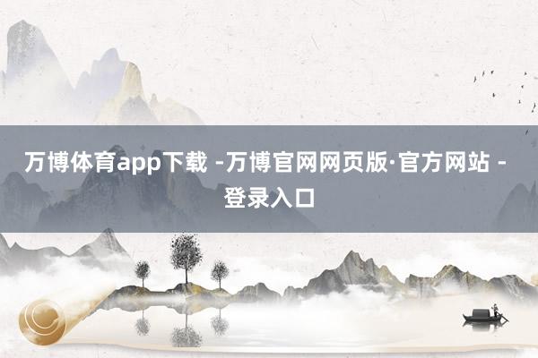 万博体育app下载 -万博官网网页版·官方网站 - 登录入口