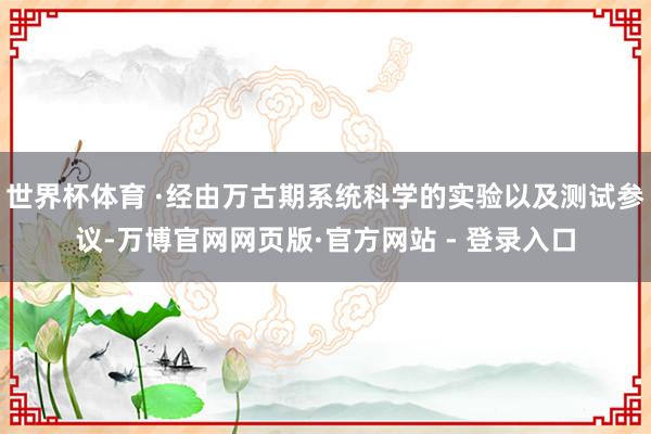 世界杯体育 ·经由万古期系统科学的实验以及测试参议-万博官网网页版·官方网站 - 登录入口