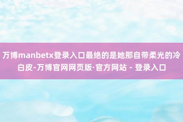 万博manbetx登录入口最绝的是她那自带柔光的冷白皮-万博官网网页版·官方网站 - 登录入口