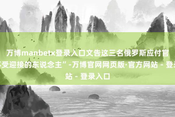 万博manbetx登录入口文告这三名俄罗斯应付官为“不受迎接的东说念主”-万博官网网页版·官方网站 - 登录入口