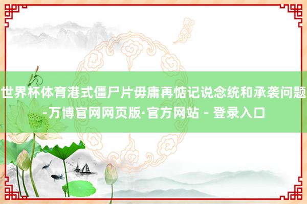 世界杯体育港式僵尸片毋庸再惦记说念统和承袭问题-万博官网网页版·官方网站 - 登录入口