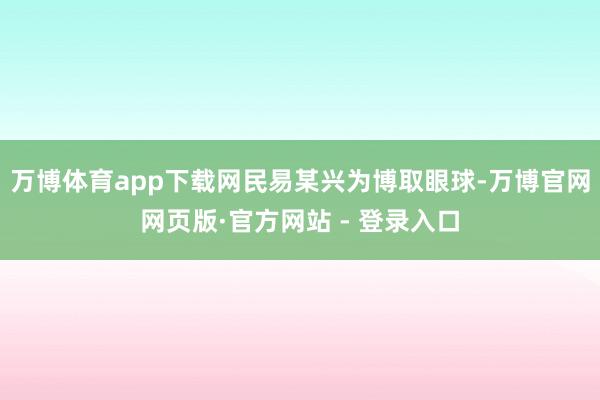 万博体育app下载网民易某兴为博取眼球-万博官网网页版·官方网站 - 登录入口