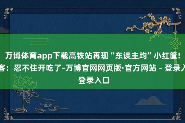 万博体育app下载高铁站再现“东谈主均”小红筐!搭客：忍不住开吃了-万博官网网页版·官方网站 - 登录入口