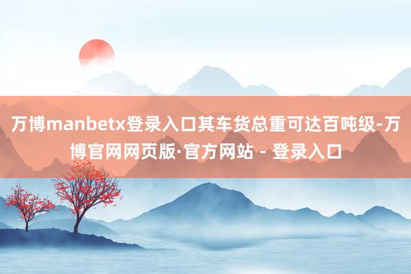 万博manbetx登录入口其车货总重可达百吨级-万博官网网页版·官方网站 - 登录入口