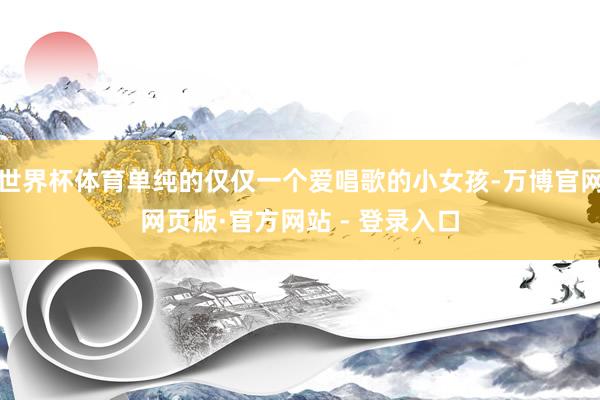 世界杯体育单纯的仅仅一个爱唱歌的小女孩-万博官网网页版·官方网站 - 登录入口