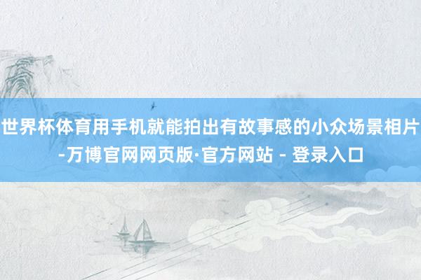 世界杯体育用手机就能拍出有故事感的小众场景相片-万博官网网页版·官方网站 - 登录入口