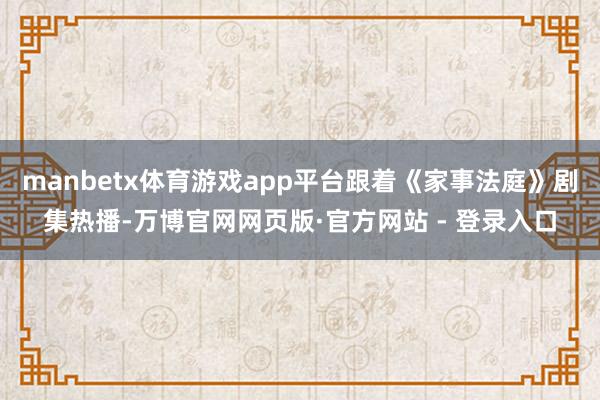 manbetx体育游戏app平台跟着《家事法庭》剧集热播-万博官网网页版·官方网站 - 登录入口