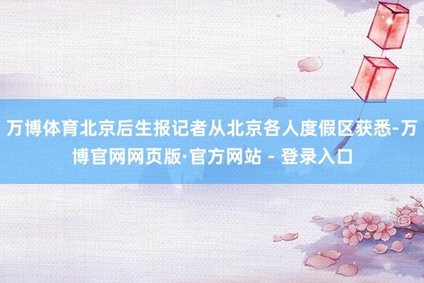 万博体育北京后生报记者从北京各人度假区获悉-万博官网网页版·官方网站 - 登录入口