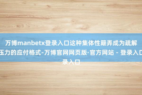 万博manbetx登录入口这种集体性簸弄成为疏解压力的应付格式-万博官网网页版·官方网站 - 登录入口