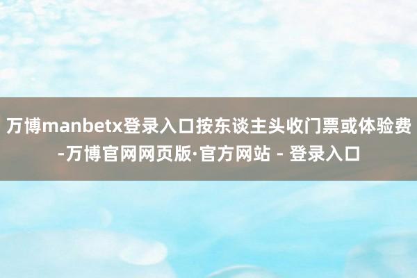 万博manbetx登录入口按东谈主头收门票或体验费-万博官网网页版·官方网站 - 登录入口