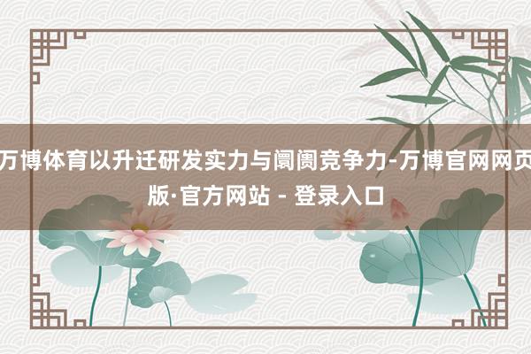 万博体育以升迁研发实力与阛阓竞争力-万博官网网页版·官方网站 - 登录入口