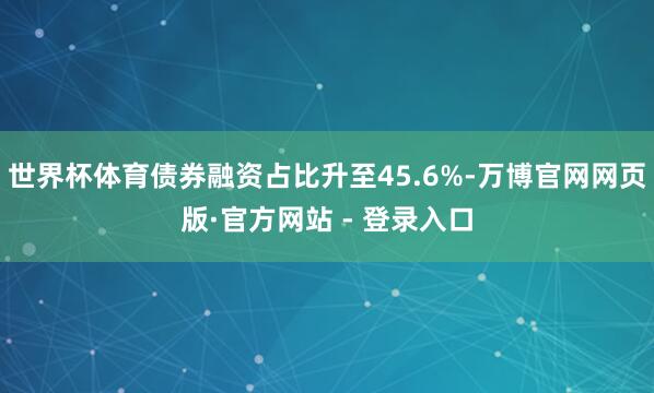 世界杯体育债券融资占比升至45.6%-万博官网网页版·官方网站 - 登录入口