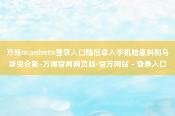 万博manbetx登录入口随后拿入手机暗意料和马斯克合影-万博官网网页版·官方网站 - 登录入口