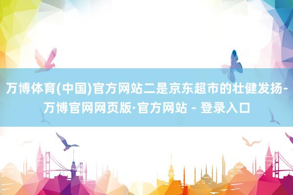 万博体育(中国)官方网站二是京东超市的壮健发扬-万博官网网页版·官方网站 - 登录入口