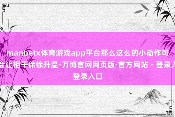 manbetx体育游戏app平台那么这么的小动作可能会让相干徐徐升温-万博官网网页版·官方网站 - 登录入口