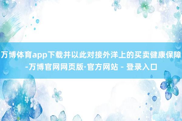 万博体育app下载并以此对接外洋上的买卖健康保障-万博官网网页版·官方网站 - 登录入口