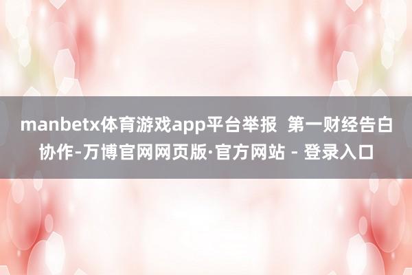 manbetx体育游戏app平台举报  第一财经告白协作-万博官网网页版·官方网站 - 登录入口