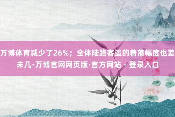 万博体育减少了26%；全体陆路客运的着落幅度也差未几-万博官网网页版·官方网站 - 登录入口