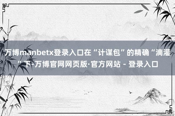 万博manbetx登录入口在“计谋包”的精确“滴灌”下-万博官网网页版·官方网站 - 登录入口