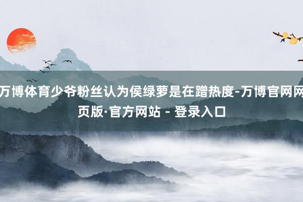 万博体育少爷粉丝认为侯绿萝是在蹭热度-万博官网网页版·官方网站 - 登录入口