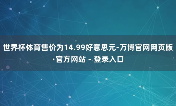 世界杯体育售价为14.99好意思元-万博官网网页版·官方网站 - 登录入口