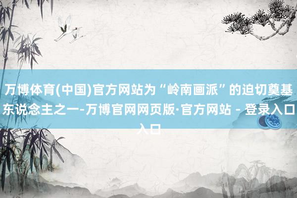万博体育(中国)官方网站为“岭南画派”的迫切奠基东说念主之一-万博官网网页版·官方网站 - 登录入口