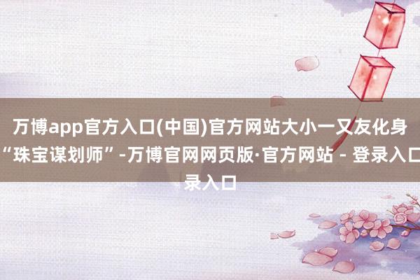 万博app官方入口(中国)官方网站大小一又友化身“珠宝谋划师”-万博官网网页版·官方网站 - 登录入口