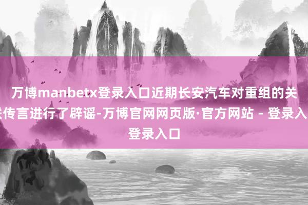 万博manbetx登录入口近期长安汽车对重组的关联传言进行了辟谣-万博官网网页版·官方网站 - 登录入口