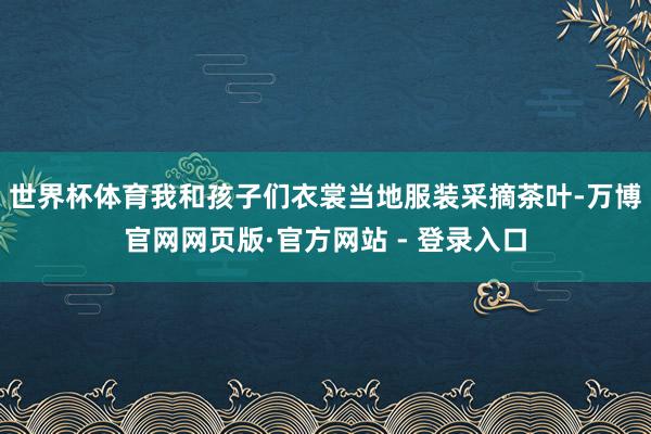 世界杯体育我和孩子们衣裳当地服装采摘茶叶-万博官网网页版·官方网站 - 登录入口