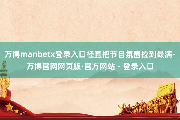 万博manbetx登录入口径直把节目氛围拉到最满-万博官网网页版·官方网站 - 登录入口