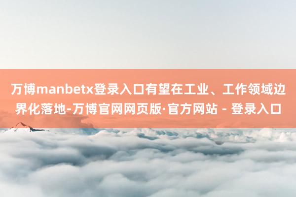 万博manbetx登录入口有望在工业、工作领域边界化落地-万博官网网页版·官方网站 - 登录入口