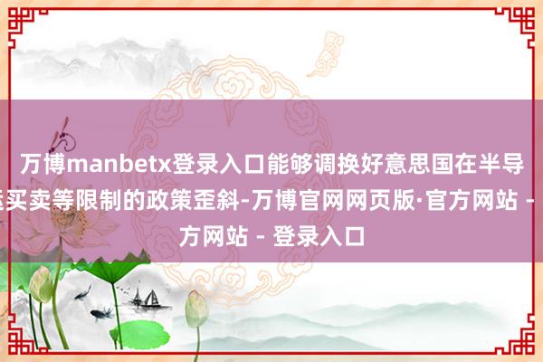 万博manbetx登录入口能够调换好意思国在半导体、航运买卖等限制的政策歪斜-万博官网网页版·官方网站 - 登录入口