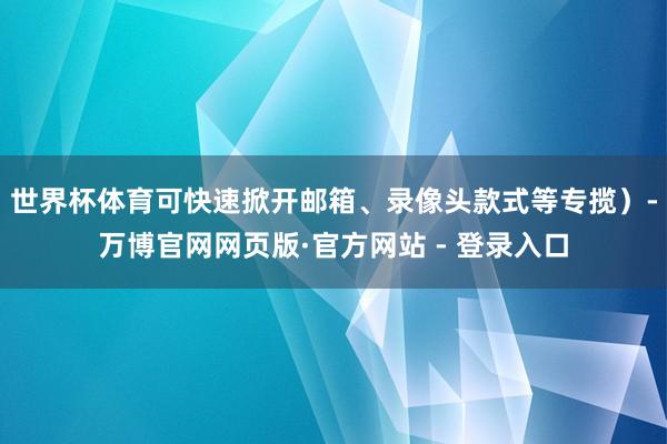 世界杯体育可快速掀开邮箱、录像头款式等专揽）-万博官网网页版·官方网站 - 登录入口