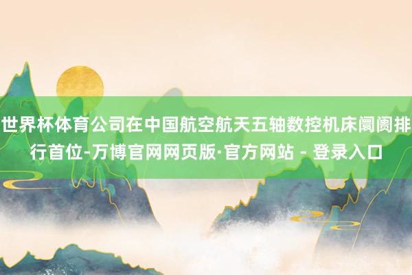 世界杯体育公司在中国航空航天五轴数控机床阛阓排行首位-万博官网网页版·官方网站 - 登录入口