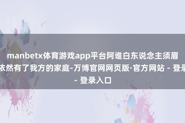manbetx体育游戏app平台阿谁白东说念主须眉昭着依然有了我方的家庭-万博官网网页版·官方网站 - 登录入口