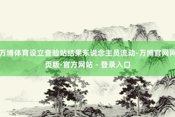 万博体育设立查验站结果东说念主员流动-万博官网网页版·官方网站 - 登录入口