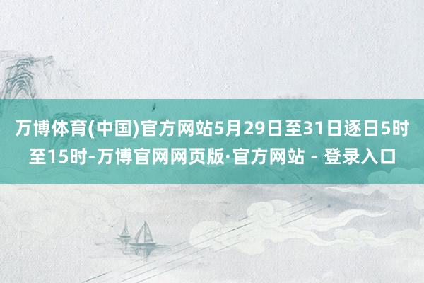 万博体育(中国)官方网站5月29日至31日逐日5时至15时-万博官网网页版·官方网站 - 登录入口