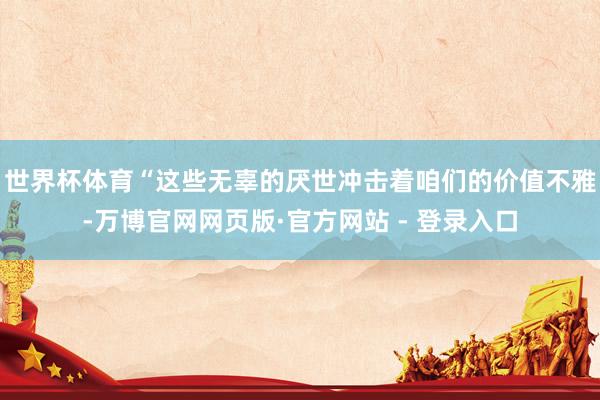 世界杯体育“这些无辜的厌世冲击着咱们的价值不雅-万博官网网页版·官方网站 - 登录入口