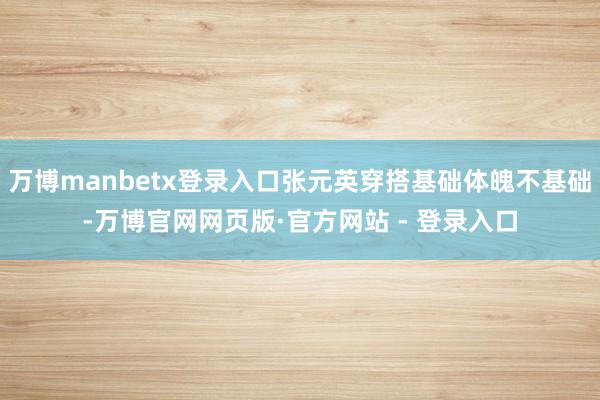 万博manbetx登录入口张元英穿搭基础体魄不基础-万博官网网页版·官方网站 - 登录入口