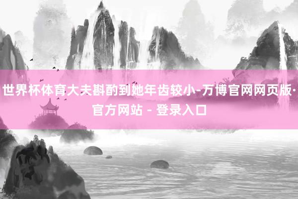 世界杯体育大夫斟酌到她年齿较小-万博官网网页版·官方网站 - 登录入口