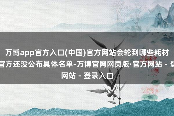 万博app官方入口(中国)官方网站会轮到哪些耗材？诚然官方还没公布具体名单-万博官网网页版·官方网站 - 登录入口