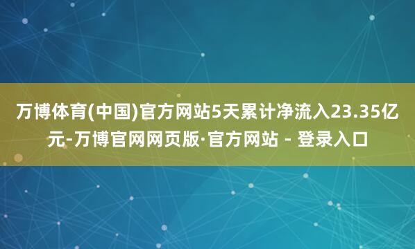 万博体育(中国)官方网站5天累计净流入23.35亿元-万博官网网页版·官方网站 - 登录入口