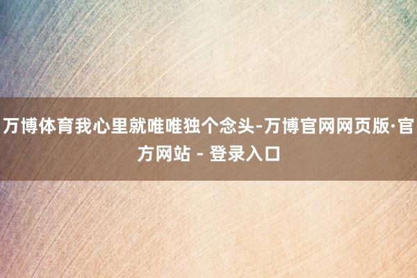 万博体育我心里就唯唯独个念头-万博官网网页版·官方网站 - 登录入口